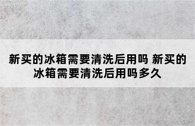 新买的冰箱需要清洗后用吗 新买的冰箱需要清洗后用吗多久